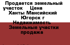 Продается земельный участок  › Цена ­ 500 000 - Ханты-Мансийский, Югорск г. Недвижимость » Земельные участки продажа   